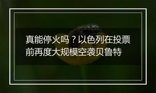 真能停火吗？以色列在投票前再度大规模空袭贝鲁特