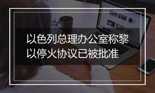 以色列总理办公室称黎以停火协议已被批准