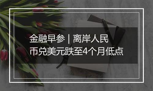 金融早参 | 离岸人民币兑美元跌至4个月低点