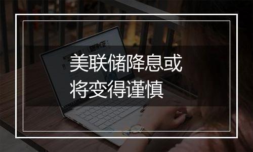 美联储降息或将变得谨慎