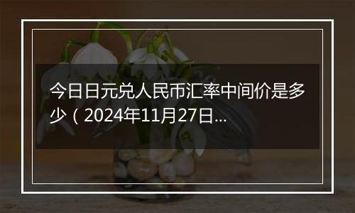 今日日元兑人民币汇率中间价是多少（2024年11月27日）