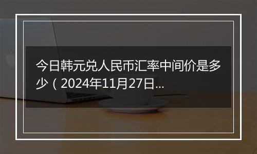 今日韩元兑人民币汇率中间价是多少（2024年11月27日）