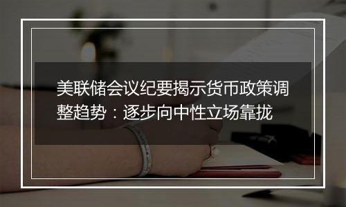 美联储会议纪要揭示货币政策调整趋势：逐步向中性立场靠拢