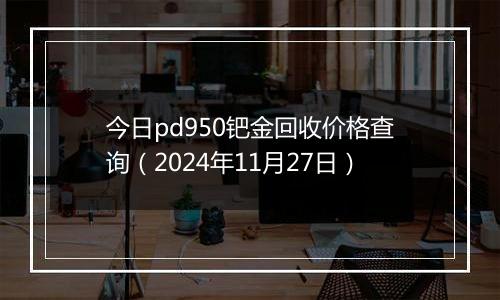 今日pd950钯金回收价格查询（2024年11月27日）