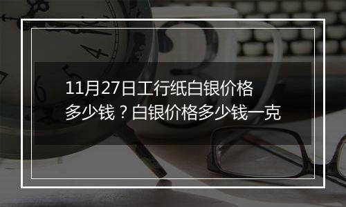 11月27日工行纸白银价格多少钱？白银价格多少钱一克