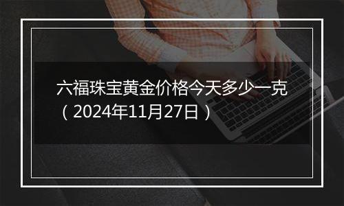 六福珠宝黄金价格今天多少一克（2024年11月27日）