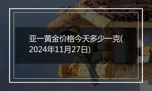 亚一黄金价格今天多少一克(2024年11月27日)