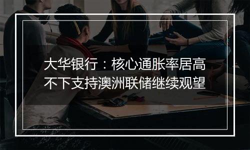 大华银行：核心通胀率居高不下支持澳洲联储继续观望