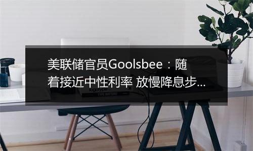 美联储官员Goolsbee：随着接近中性利率 放慢降息步伐是合理之举