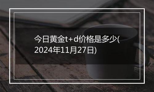 今日黄金t+d价格是多少(2024年11月27日)