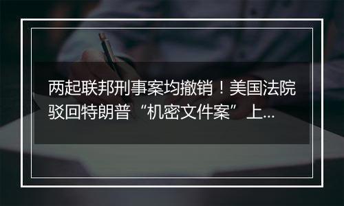 两起联邦刑事案均撤销！美国法院驳回特朗普“机密文件案”上诉