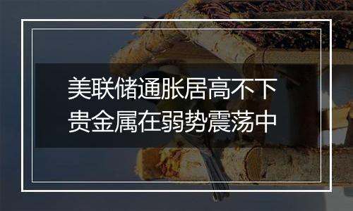 美联储通胀居高不下 贵金属在弱势震荡中