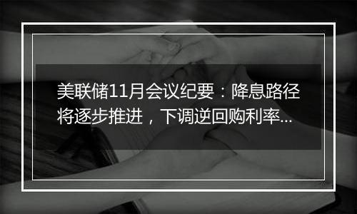 美联储11月会议纪要：降息路径将逐步推进，下调逆回购利率纳入考量