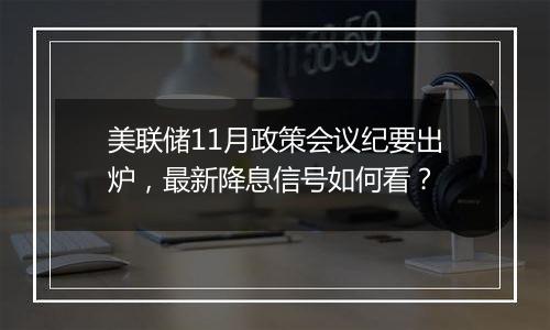 美联储11月政策会议纪要出炉，最新降息信号如何看？