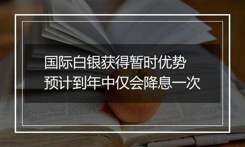 国际白银获得暂时优势 预计到年中仅会降息一次