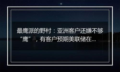 最鹰派的野村：亚洲客户还嫌不够“鹰”，有客户预期美联储在未来一年左右恢复加息！