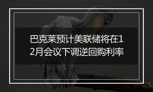 巴克莱预计美联储将在12月会议下调逆回购利率