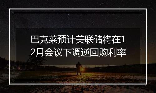 巴克莱预计美联储将在12月会议下调逆回购利率