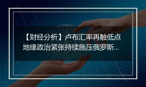 【财经分析】卢布汇率再触低点 地缘政治紧张持续施压俄罗斯货币