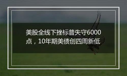 美股全线下挫标普失守6000点，10年期美债创四周新低