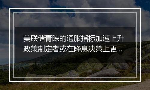 美联储青睐的通胀指标加速上升 政策制定者或在降息决策上更加审慎