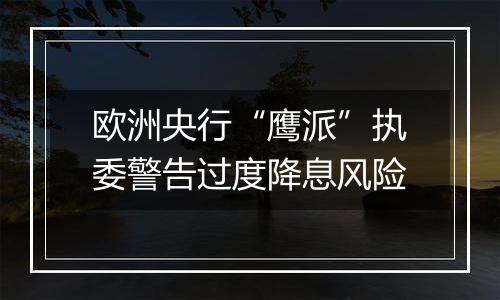 欧洲央行“鹰派”执委警告过度降息风险