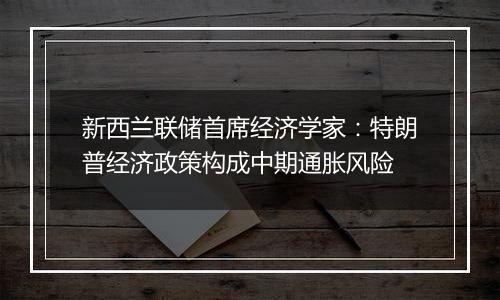 新西兰联储首席经济学家：特朗普经济政策构成中期通胀风险