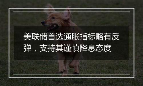 美联储首选通胀指标略有反弹，支持其谨慎降息态度