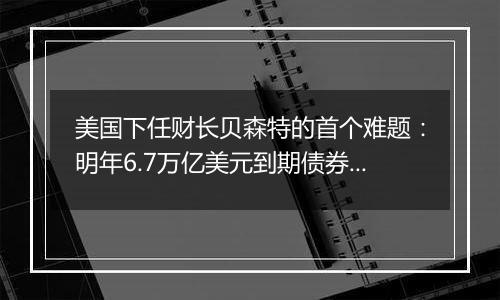 美国下任财长贝森特的首个难题：明年6.7万亿美元到期债券怎么续？