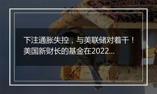 下注通胀失控，与美联储对着干！美国新财长的基金在2022年大赚