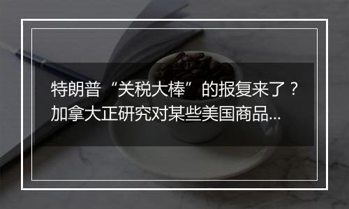 特朗普“关税大棒”的报复来了？加拿大正研究对某些美国商品征收关税