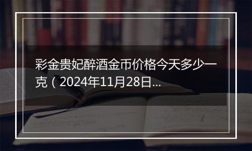 彩金贵妃醉酒金币价格今天多少一克（2024年11月28日）