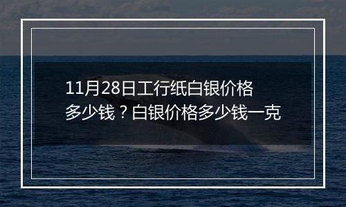 11月28日工行纸白银价格多少钱？白银价格多少钱一克