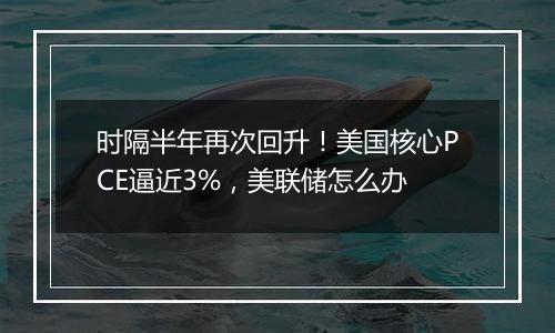 时隔半年再次回升！美国核心PCE逼近3%，美联储怎么办