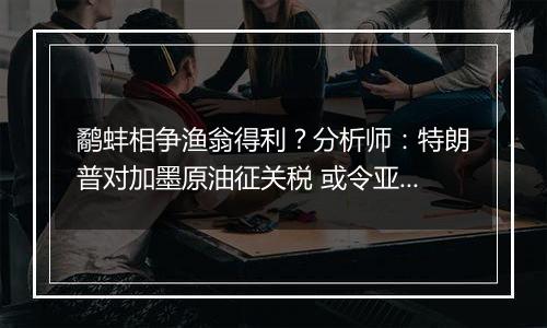 鹬蚌相争渔翁得利？分析师：特朗普对加墨原油征关税 或令亚洲受益