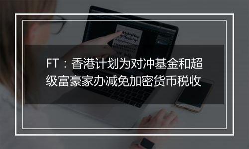 FT：香港计划为对冲基金和超级富豪家办减免加密货币税收