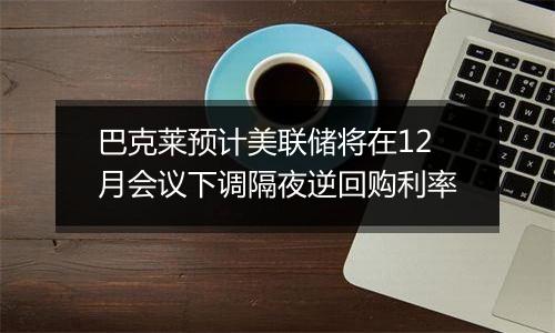 巴克莱预计美联储将在12月会议下调隔夜逆回购利率