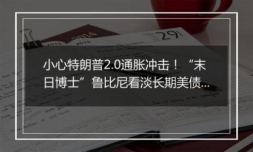 小心特朗普2.0通胀冲击！“末日博士”鲁比尼看淡长期美债和比特币