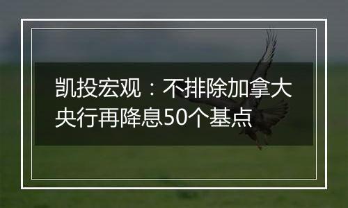 凯投宏观：不排除加拿大央行再降息50个基点