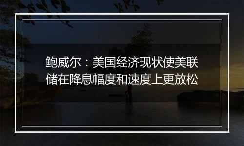 鲍威尔：美国经济现状使美联储在降息幅度和速度上更放松