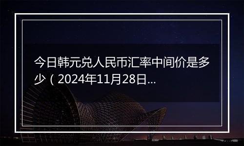 今日韩元兑人民币汇率中间价是多少（2024年11月28日）