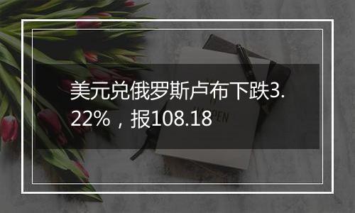 美元兑俄罗斯卢布下跌3.22%，报108.18