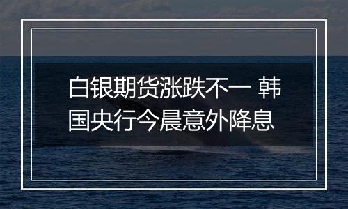 白银期货涨跌不一 韩国央行今晨意外降息