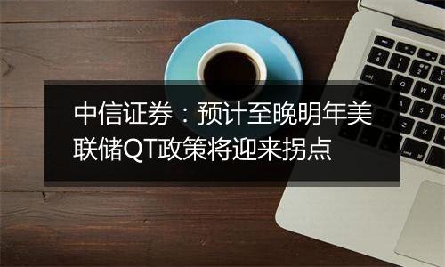 中信证券：预计至晚明年美联储QT政策将迎来拐点