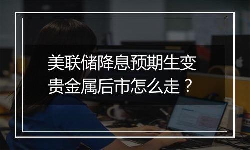 美联储降息预期生变 贵金属后市怎么走？