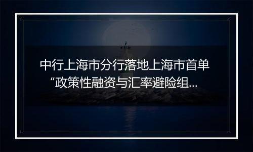 中行上海市分行落地上海市首单 “政策性融资与汇率避险组合授信业务”项下远期结售汇业务