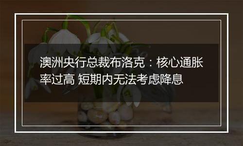 澳洲央行总裁布洛克：核心通胀率过高 短期内无法考虑降息