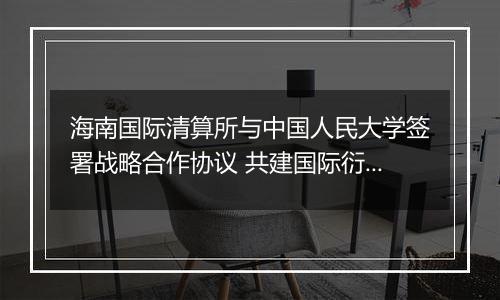 海南国际清算所与中国人民大学签署战略合作协议 共建国际衍生品研究智库