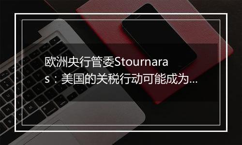 欧洲央行管委Stournaras：美国的关税行动可能成为更积极降息的理由