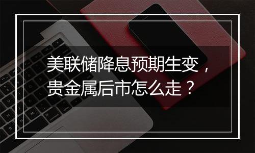 美联储降息预期生变，贵金属后市怎么走？